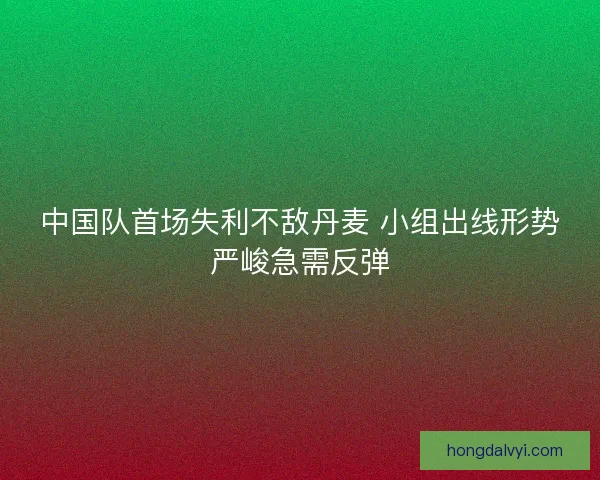 中国队首场失利不敌丹麦 小组出线形势严峻急需反弹