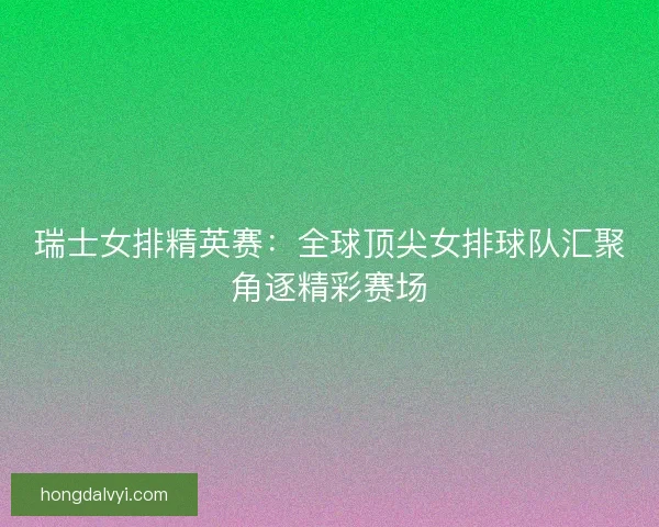瑞士女排精英赛：全球顶尖女排球队汇聚角逐精彩赛场