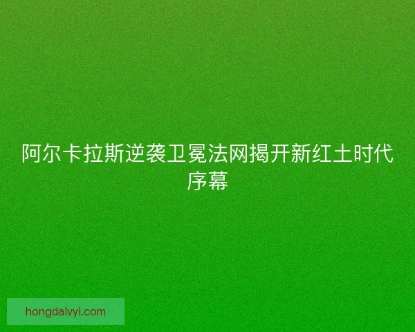 阿尔卡拉斯逆袭卫冕法网揭开新红土时代序幕