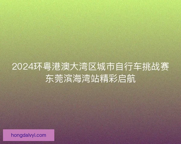 2024环粤港澳大湾区城市自行车挑战赛东莞滨海湾站精彩启航