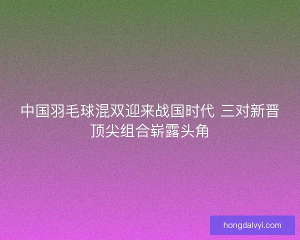 中国羽毛球混双迎来战国时代 三对新晋顶尖组合崭露头角
