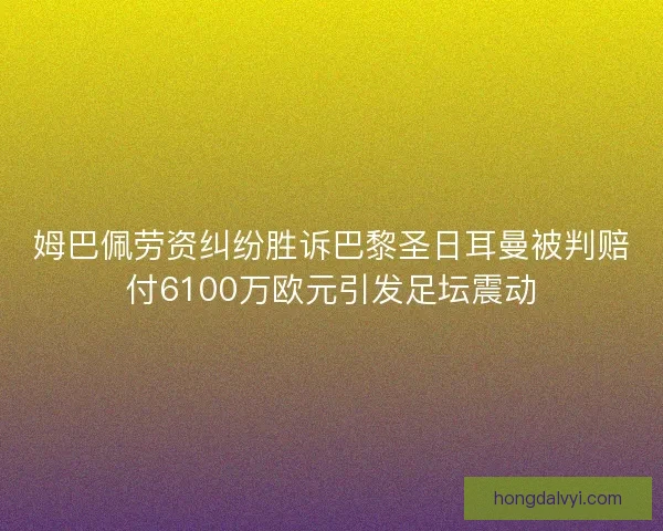 姆巴佩劳资纠纷胜诉巴黎圣日耳曼被判赔付6100万欧元引发足坛震动