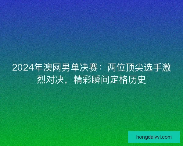 2024年澳网男单决赛：两位顶尖选手激烈对决，精彩瞬间定格历史