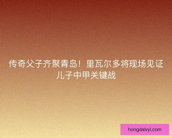 传奇父子齐聚青岛！里瓦尔多将现场见证儿子中甲关键战
