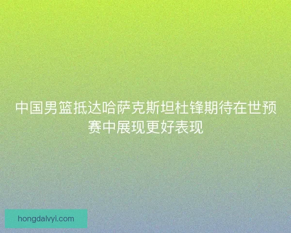 中国男篮抵达哈萨克斯坦杜锋期待在世预赛中展现更好表现