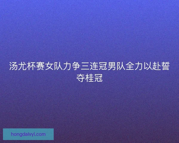 汤尤杯赛女队力争三连冠男队全力以赴誓夺桂冠