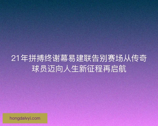 21年拼搏终谢幕易建联告别赛场从传奇球员迈向人生新征程再启航