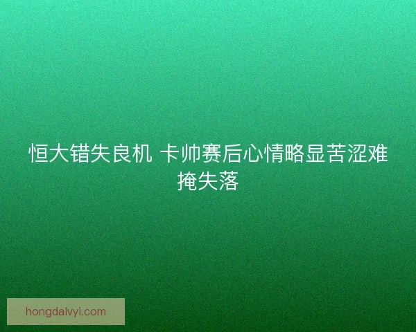 恒大错失良机 卡帅赛后心情略显苦涩难掩失落