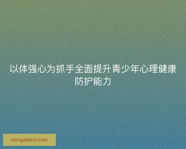 以体强心为抓手全面提升青少年心理健康防护能力