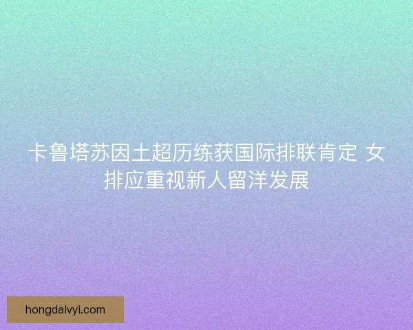 卡鲁塔苏因土超历练获国际排联肯定 女排应重视新人留洋发展 卡鲁塔苏因土超历练获国际排联肯定 女排应重视新人留洋发展
