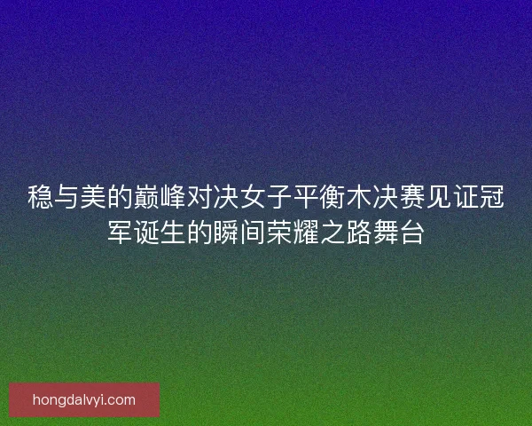 稳与美的巅峰对决女子平衡木决赛见证冠军诞生的瞬间荣耀之路舞台