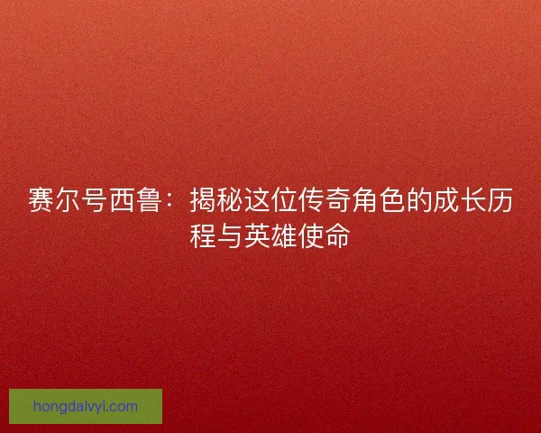 赛尔号西鲁：揭秘这位传奇角色的成长历程与英雄使命