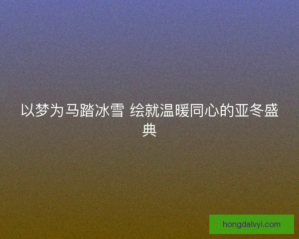 以梦为马踏冰雪 绘就温暖同心的亚冬盛典
