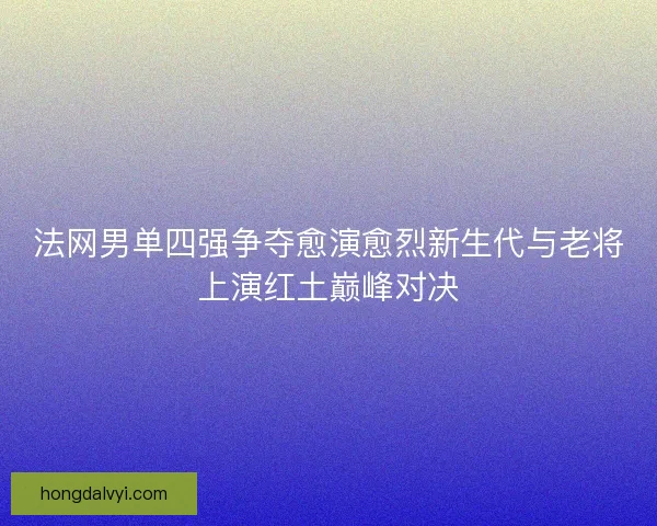 法网男单四强争夺愈演愈烈新生代与老将上演红土巅峰对决