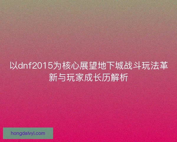 以dnf2015为核心展望地下城战斗玩法革新与玩家成长历解析 以dnf2015为核心展望地下城战斗玩法革新与玩家成长历解析