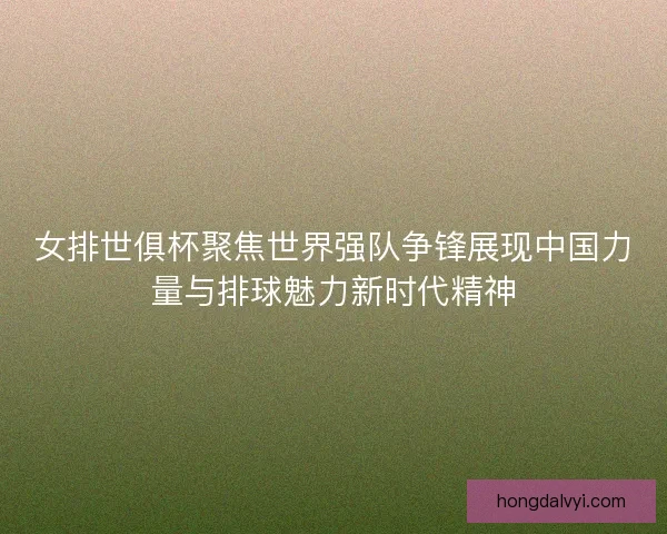 女排世俱杯聚焦世界强队争锋展现中国力量与排球魅力新时代精神