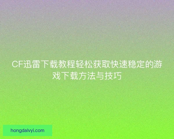 CF迅雷下载教程轻松获取快速稳定的游戏下载方法与技巧