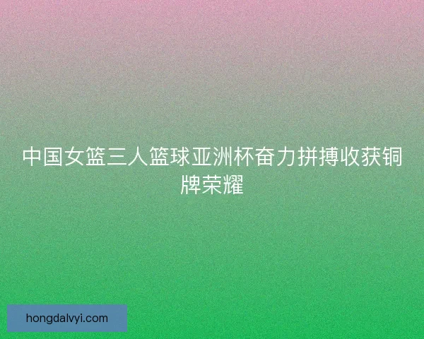 中国女篮三人篮球亚洲杯奋力拼搏收获铜牌荣耀