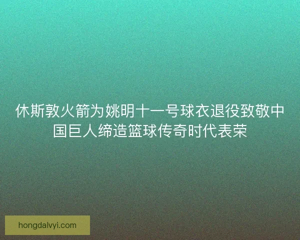 休斯敦火箭为姚明十一号球衣退役致敬中国巨人缔造篮球传奇时代表荣