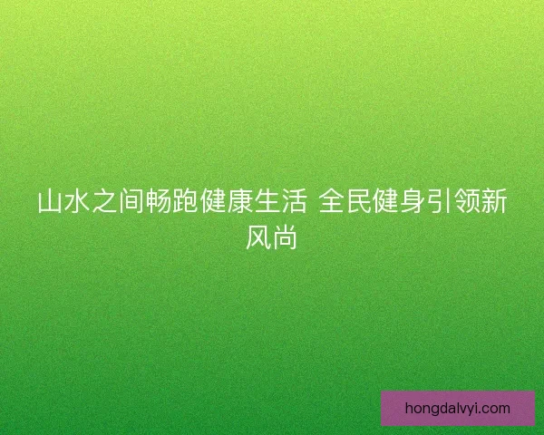 山水之间畅跑健康生活 全民健身引领新风尚 山水之间畅跑健康生活 全民健身引领新风尚