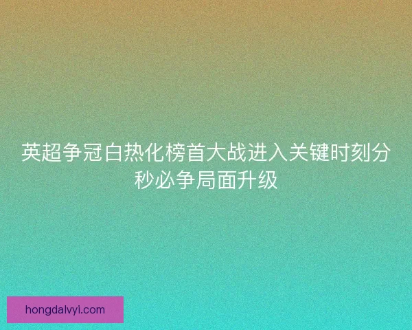 英超争冠白热化榜首大战进入关键时刻分秒必争局面升级
