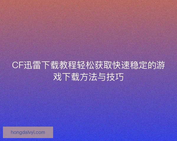 CF迅雷下载教程轻松获取快速稳定的游戏下载方法与技巧