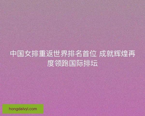 中国女排重返世界排名首位 成就辉煌再度领跑国际排坛