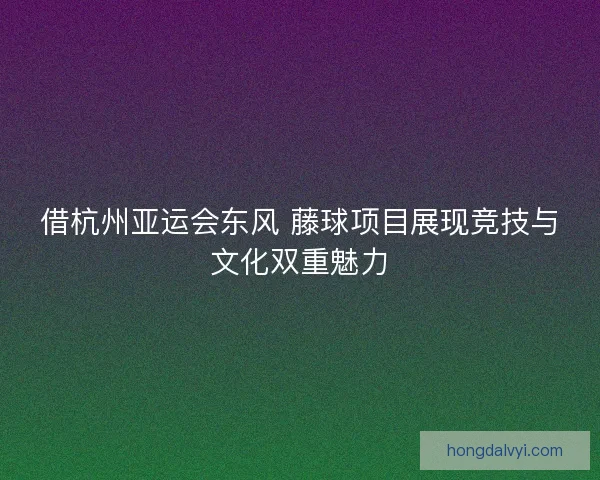 借杭州亚运会东风 藤球项目展现竞技与文化双重魅力