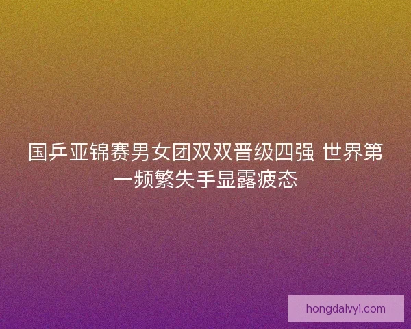 国乒亚锦赛男女团双双晋级四强 世界第一频繁失手显露疲态