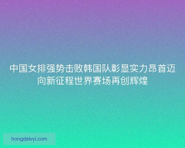 中国女排强势击败韩国队彰显实力昂首迈向新征程世界赛场再创辉煌