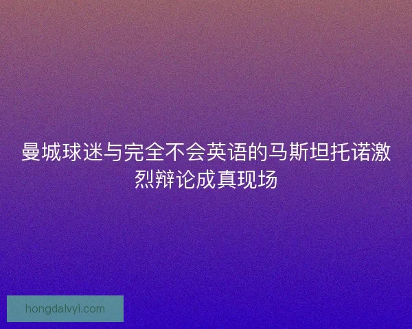 曼城球迷与完全不会英语的马斯坦托诺激烈辩论成真现场